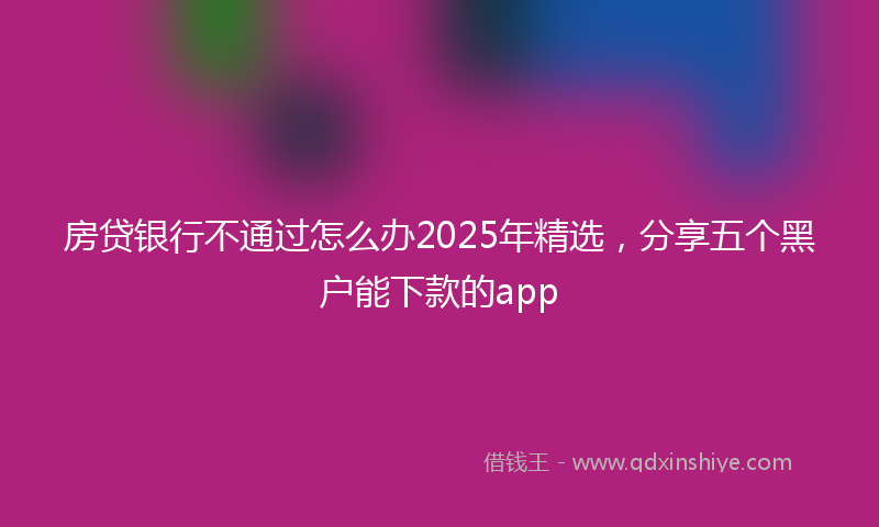 房贷银行不通过怎么办2025年精选，分享五个黑户能下款的app