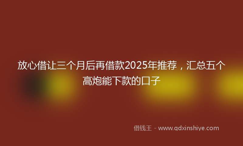 放心借让三个月后再借款2025年推荐，汇总五个高炮能下款的口子