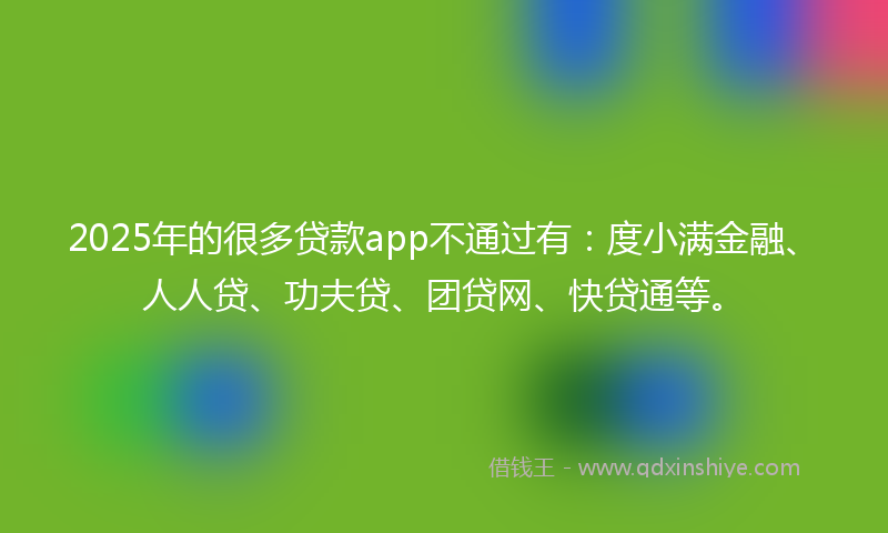 2025年的很多贷款app不通过有：度小满金融、人人贷、功夫贷、团贷网、快贷通等。