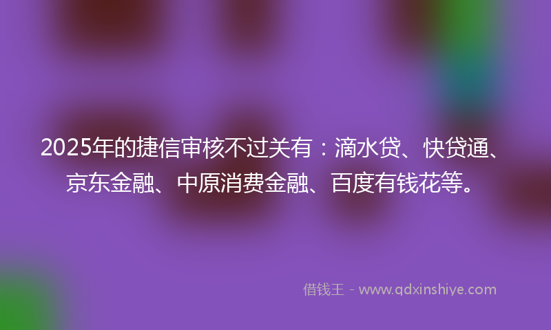 2025年的捷信审核不过关有：滴水贷、快贷通、京东金融、中原消费金融、百度有钱花等。