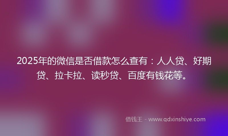 2025年的微信是否借款怎么查有：人人贷、好期贷、拉卡拉、读秒贷、百度有钱花等。