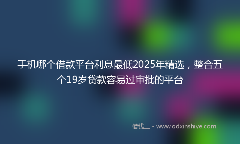 手机哪个借款平台利息最低2025年精选，整合五个19岁贷款容易过审批的平台