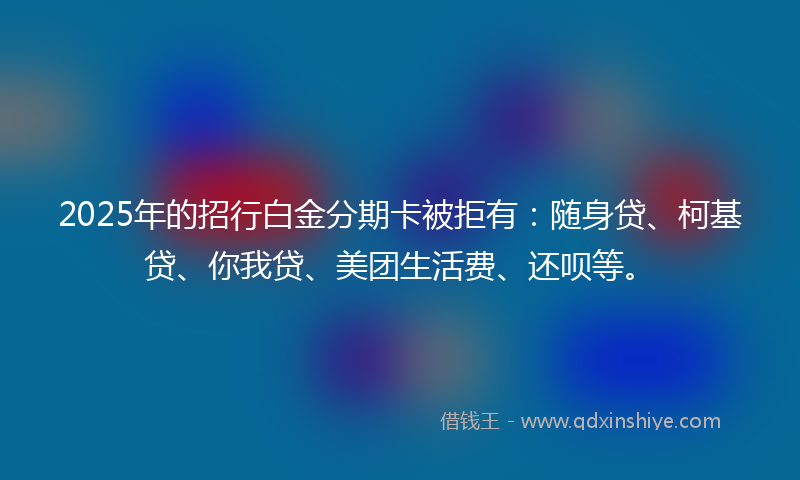 2025年的招行白金分期卡被拒有：随身贷、柯基贷、你我贷、美团生活费、还呗等。