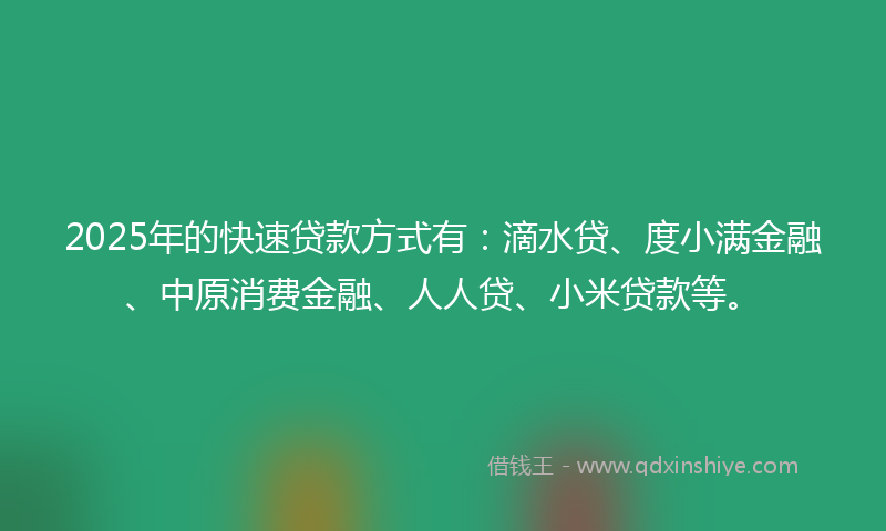 2025年的快速贷款方式有：滴水贷、度小满金融、中原消费金融、人人贷、小米贷款等。