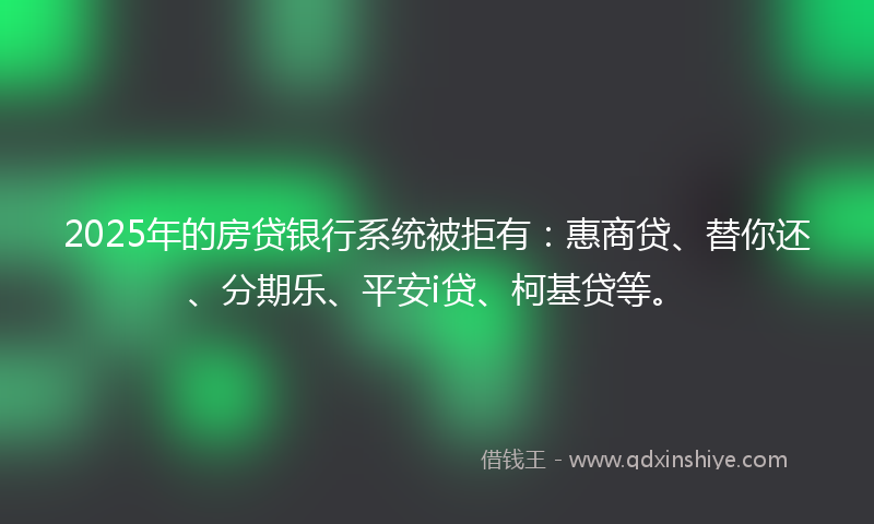 2025年的房贷银行系统被拒有：惠商贷、替你还、分期乐、平安i贷、柯基贷等。