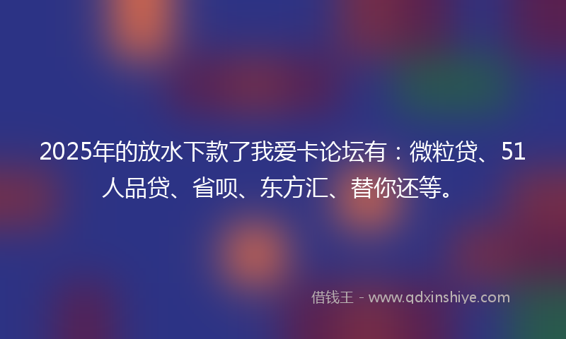 2025年的放水下款了我爱卡论坛有：微粒贷、51人品贷、省呗、东方汇、替你还等。