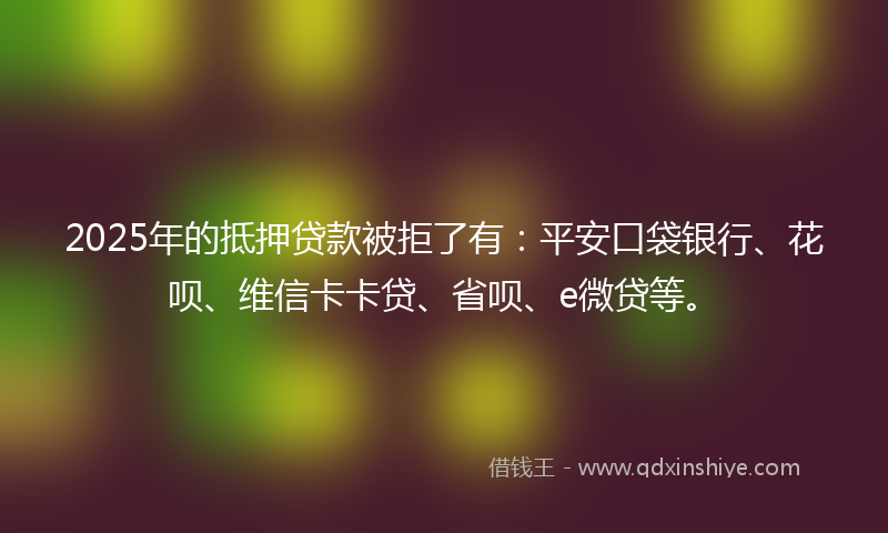 2025年的抵押贷款被拒了有：平安口袋银行、花呗、维信卡卡贷、省呗、e微贷等。