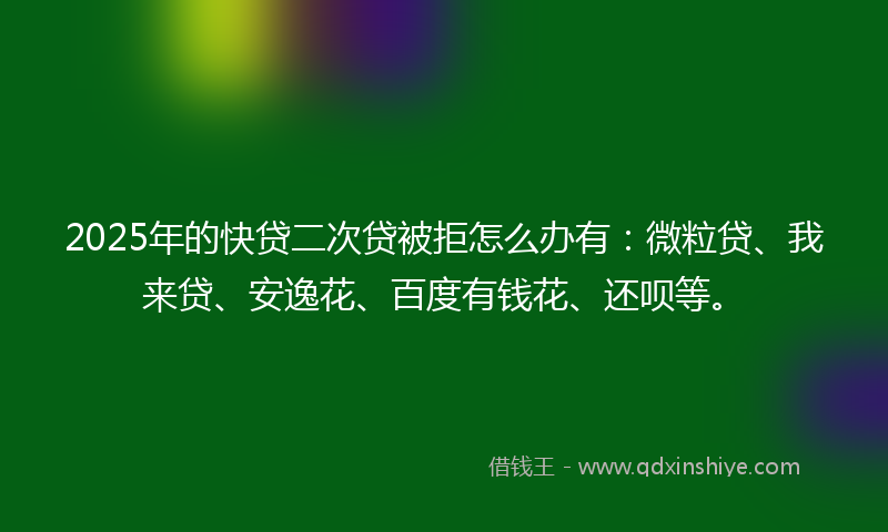 2025年的快贷二次贷被拒怎么办有：微粒贷、我来贷、安逸花、百度有钱花、还呗等。