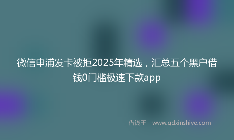 微信申浦发卡被拒2025年精选，汇总五个黑户借钱0门槛极速下款app