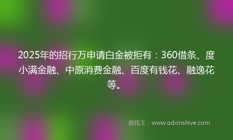2025年的招行万申请白金被拒有：360借条、度小满金融、中原消费金融、百度有钱花、融逸花等。
