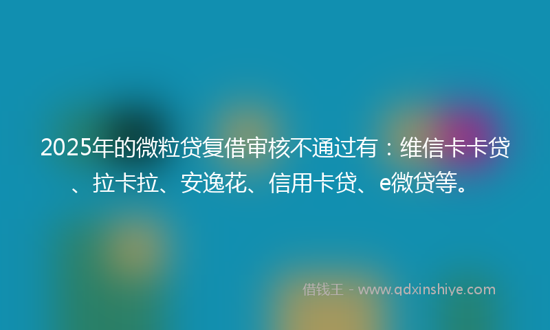 2025年的微粒贷复借审核不通过有：维信卡卡贷、拉卡拉、安逸花、信用卡贷、e微贷等。