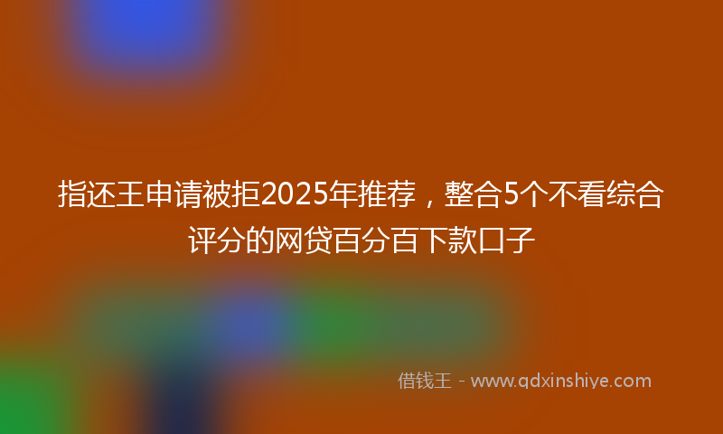 指还王申请被拒2025年推荐，整合5个不看综合评分的网贷百分百下款口子