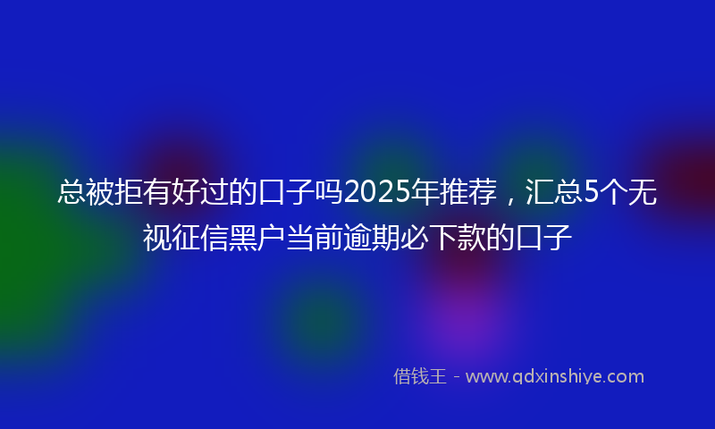 总被拒有好过的口子吗2025年推荐，汇总5个无视征信黑户当前逾期必下款的口子