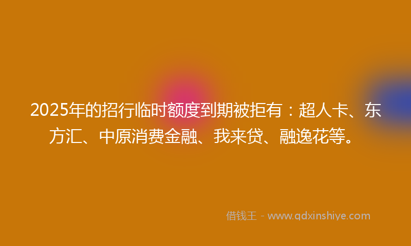 2025年的招行临时额度到期被拒有：超人卡、东方汇、中原消费金融、我来贷、融逸花等。