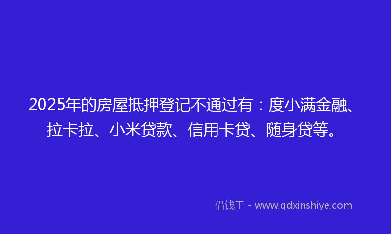 2025年的房屋抵押登记不通过有：度小满金融、拉卡拉、小米贷款、信用卡贷、随身贷等。
