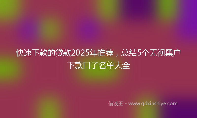 快速下款的贷款2025年推荐，总结5个无视黑户下款口子名单大全