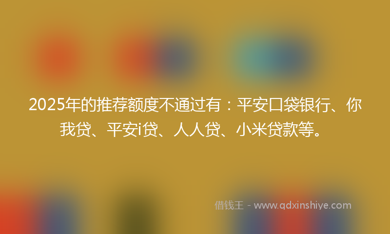 2025年的推荐额度不通过有：平安口袋银行、你我贷、平安i贷、人人贷、小米贷款等。