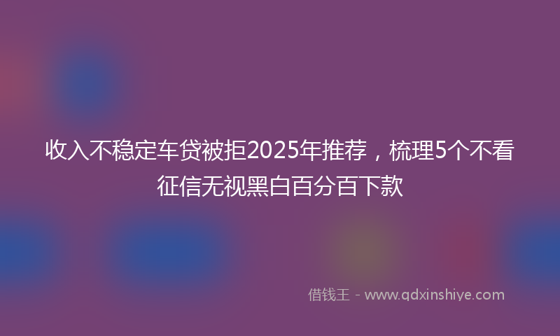 收入不稳定车贷被拒2025年推荐，梳理5个不看征信无视黑白百分百下款