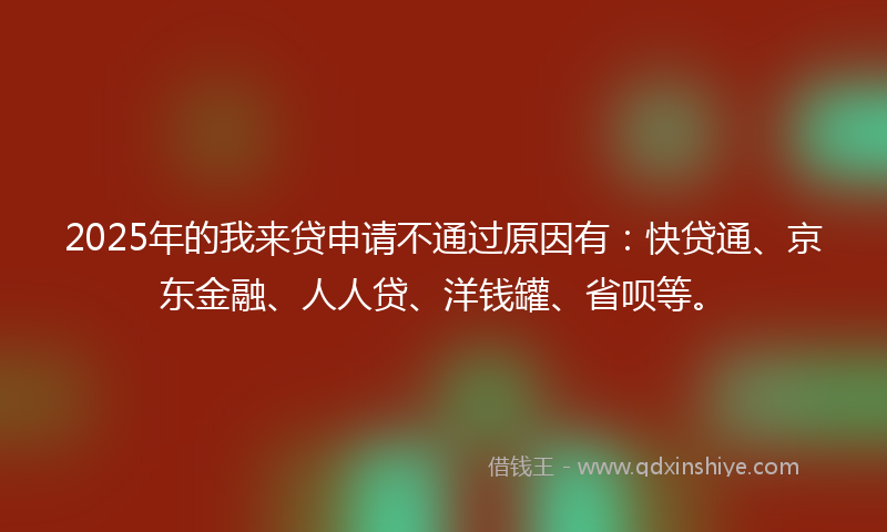 2025年的我来贷申请不通过原因有：快贷通、京东金融、人人贷、洋钱罐、省呗等。
