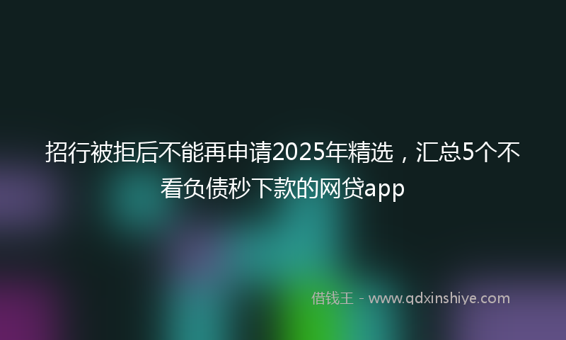 招行被拒后不能再申请2025年精选，汇总5个不看负债秒下款的网贷app