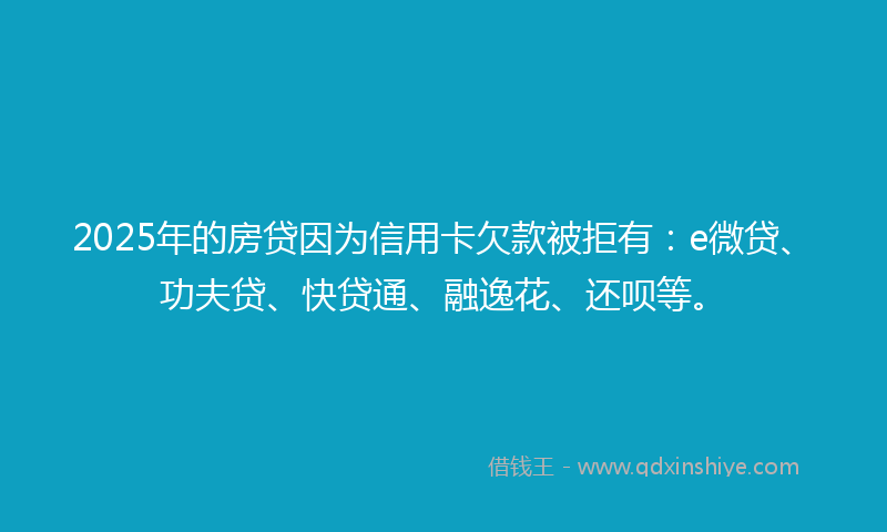 2025年的房贷因为信用卡欠款被拒有：e微贷、功夫贷、快贷通、融逸花、还呗等。