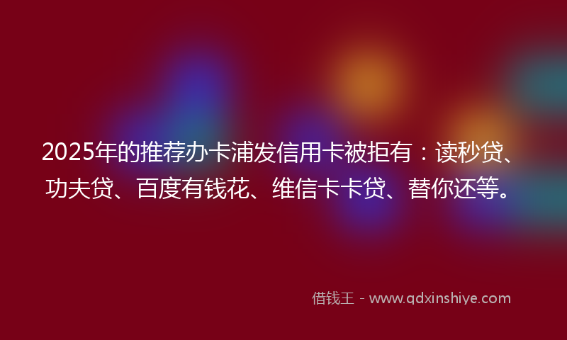 2025年的推荐办卡浦发信用卡被拒有：读秒贷、功夫贷、百度有钱花、维信卡卡贷、替你还等。