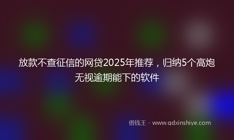 放款不查征信的网贷2025年推荐，归纳5个高炮无视逾期能下的软件