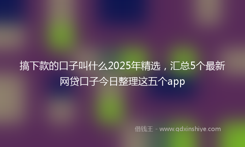 搞下款的口子叫什么2025年精选，汇总5个最新网贷口子今日整理这五个app