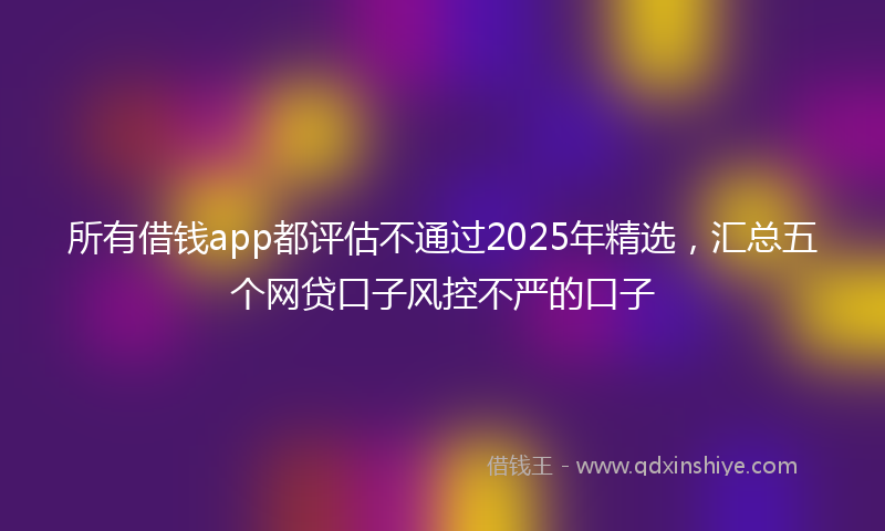 所有借钱app都评估不通过2025年精选，汇总五个网贷口子风控不严的口子