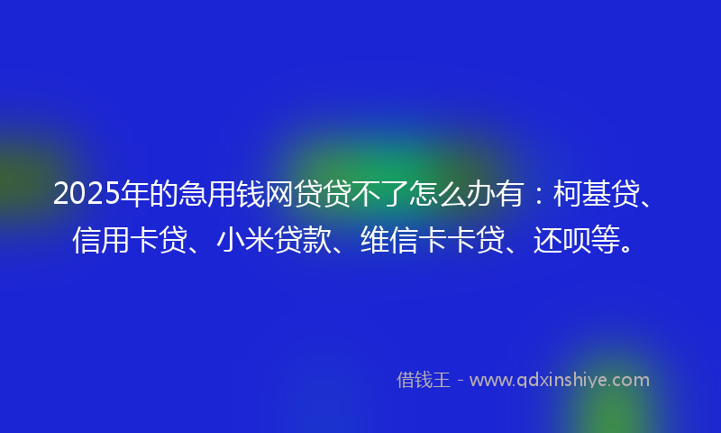 2025年的急用钱网贷贷不了怎么办有：柯基贷、信用卡贷、小米贷款、维信卡卡贷、还呗等。