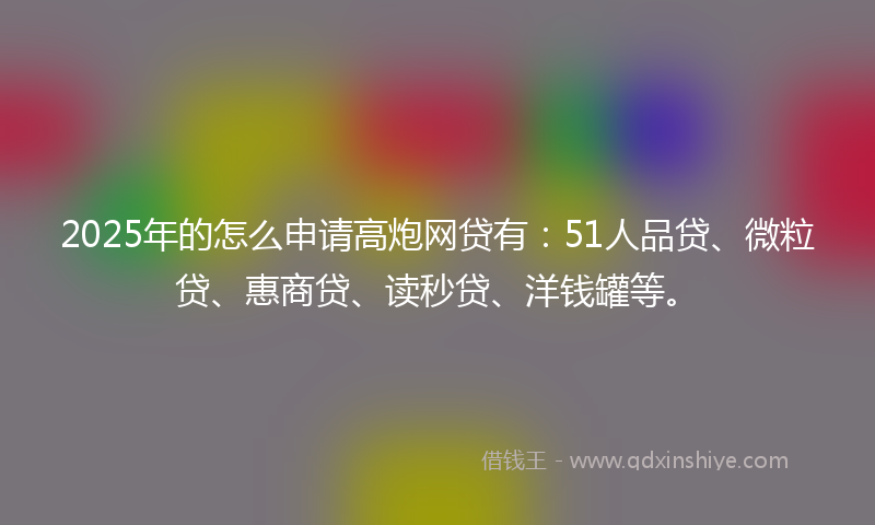 2025年的怎么申请高炮网贷有：51人品贷、微粒贷、惠商贷、读秒贷、洋钱罐等。