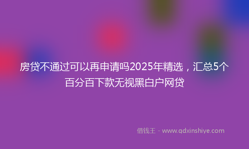 房贷不通过可以再申请吗2025年精选，汇总5个百分百下款无视黑白户网贷