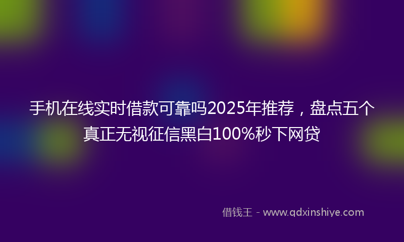 手机在线实时借款可靠吗2025年推荐，盘点五个真正无视征信黑白100%秒下网贷