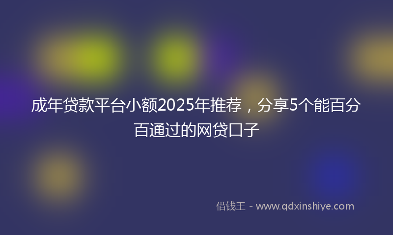 成年贷款平台小额2025年推荐，分享5个能百分百通过的网贷口子