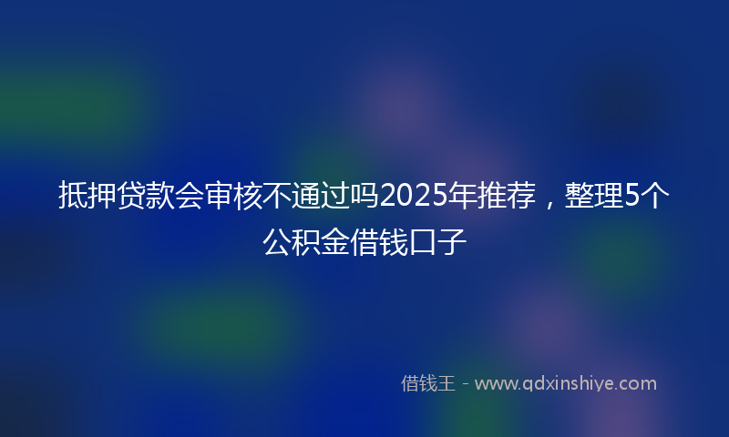 抵押贷款会审核不通过吗2025年推荐，整理5个公积金借钱口子