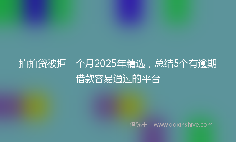拍拍贷被拒一个月2025年精选，总结5个有逾期借款容易通过的平台