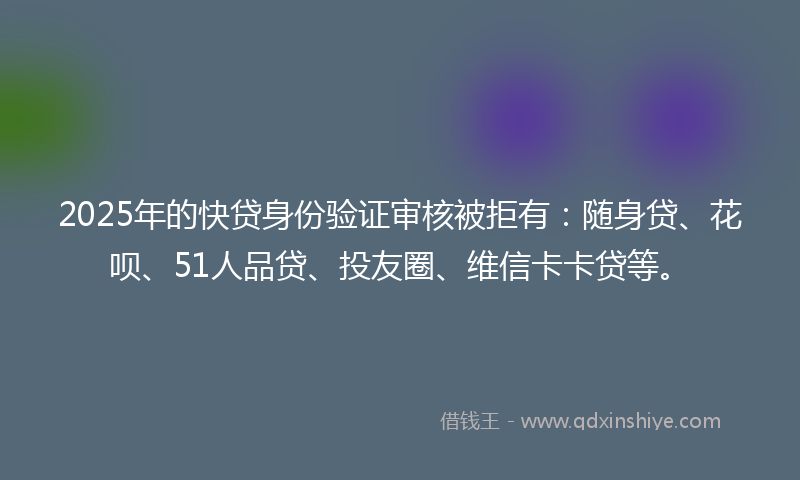 2025年的快贷身份验证审核被拒有：随身贷、花呗、51人品贷、投友圈、维信卡卡贷等。