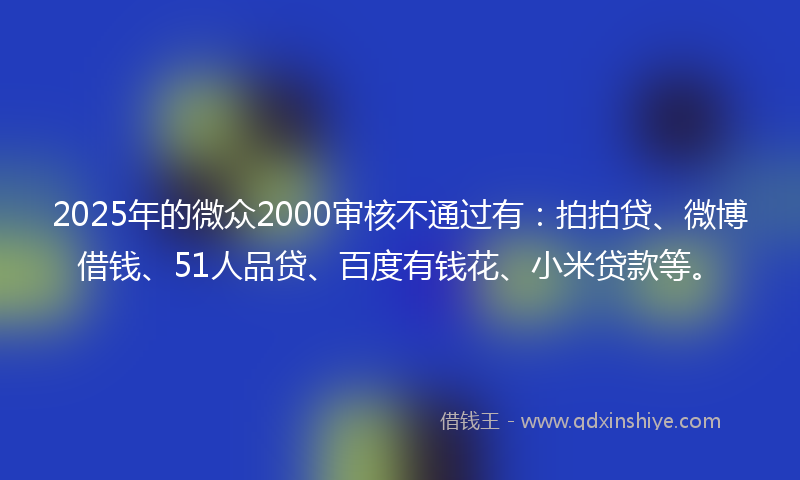 2025年的微众2000审核不通过有：拍拍贷、微博借钱、51人品贷、百度有钱花、小米贷款等。