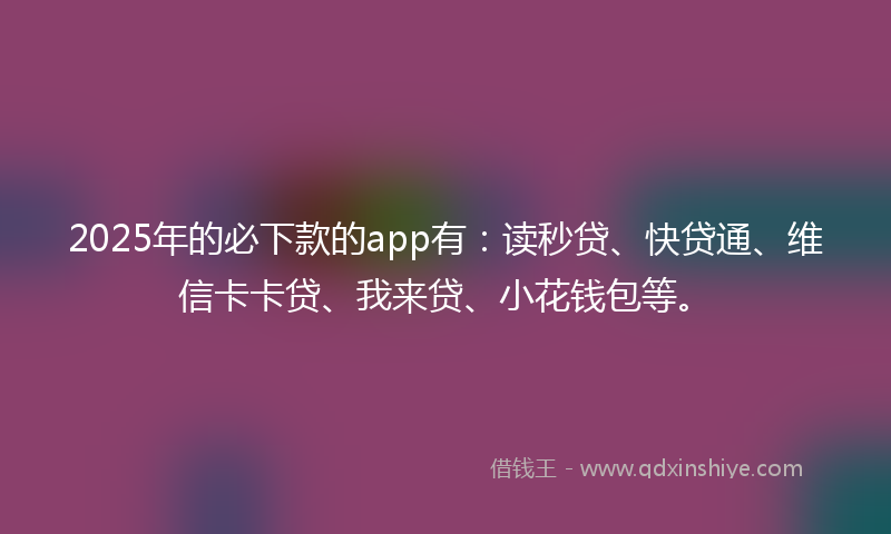 2025年的必下款的app有：读秒贷、快贷通、维信卡卡贷、我来贷、小花钱包等。
