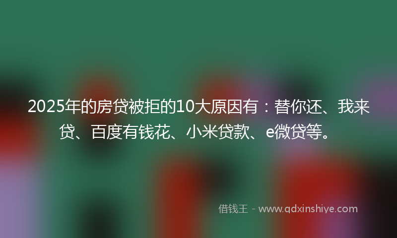 2025年的房贷被拒的10大原因有：替你还、我来贷、百度有钱花、小米贷款、e微贷等。