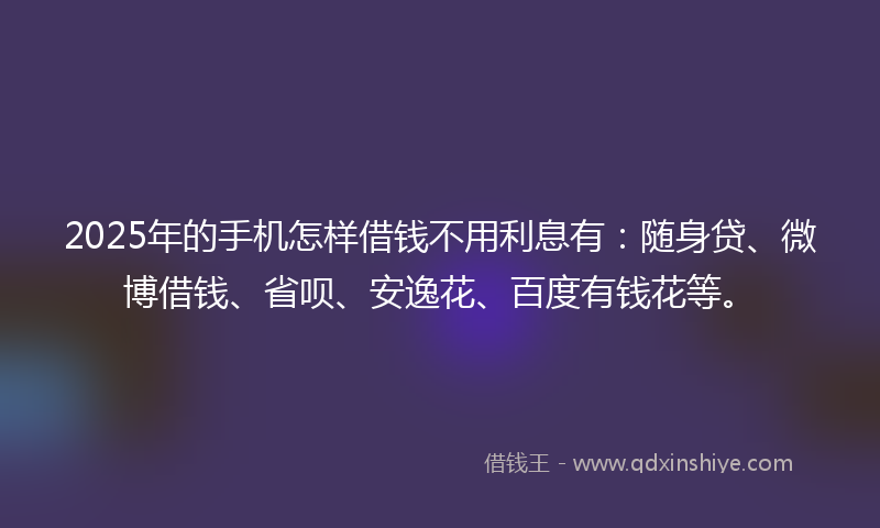 2025年的手机怎样借钱不用利息有：随身贷、微博借钱、省呗、安逸花、百度有钱花等。