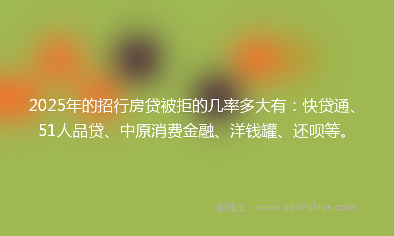 2025年的招行房贷被拒的几率多大有：快贷通、51人品贷、中原消费金融、洋钱罐、还呗等。