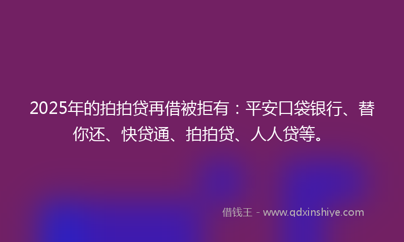 2025年的拍拍贷再借被拒有：平安口袋银行、替你还、快贷通、拍拍贷、人人贷等。