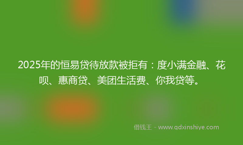 2025年的恒易贷待放款被拒有：度小满金融、花呗、惠商贷、美团生活费、你我贷等。