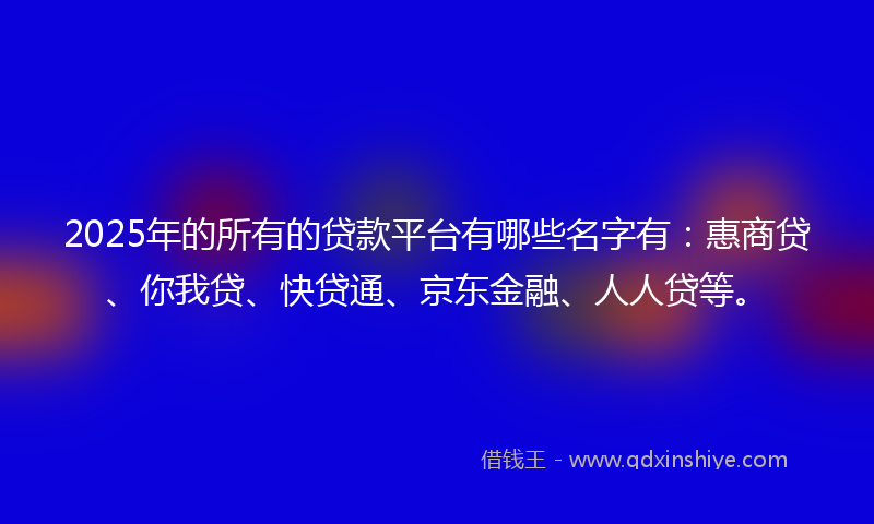 2025年的所有的贷款平台有哪些名字有：惠商贷、你我贷、快贷通、京东金融、人人贷等。