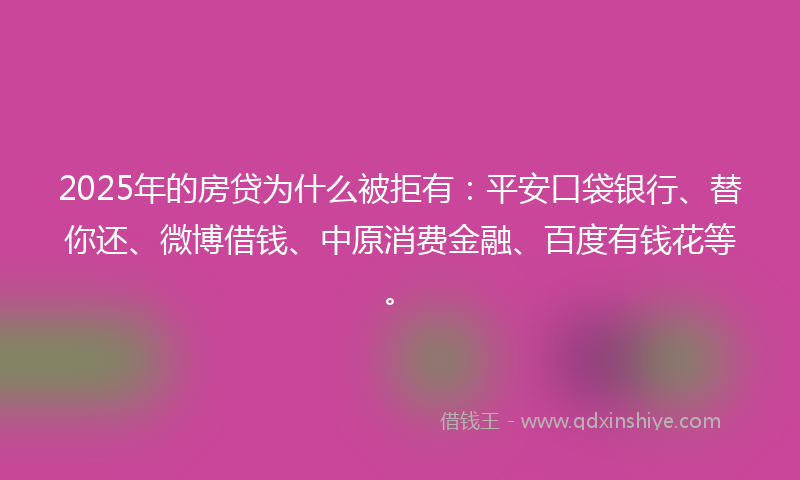 2025年的房贷为什么被拒有：平安口袋银行、替你还、微博借钱、中原消费金融、百度有钱花等。