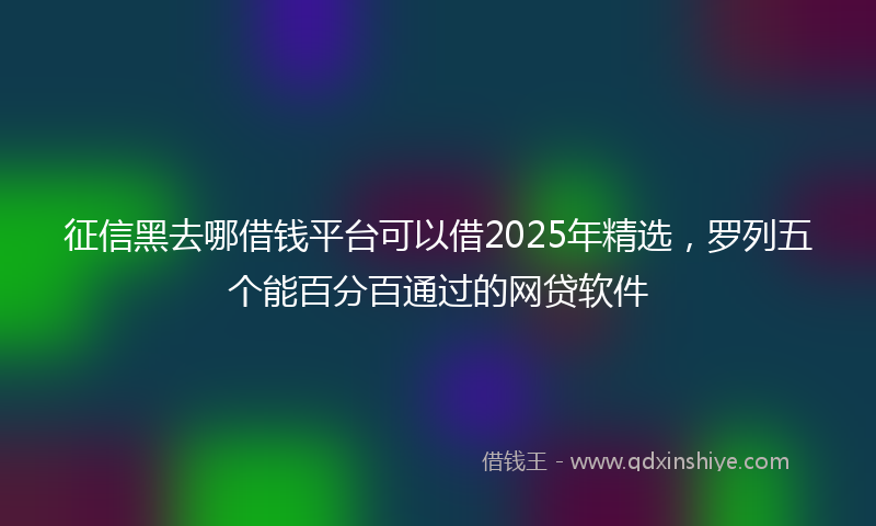征信黑去哪借钱平台可以借2025年精选，罗列五个能百分百通过的网贷软件