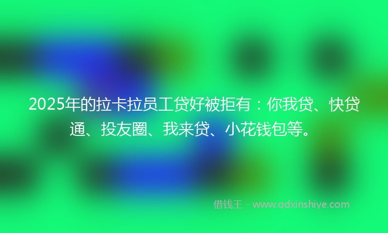 2025年的拉卡拉员工贷好被拒有：你我贷、快贷通、投友圈、我来贷、小花钱包等。