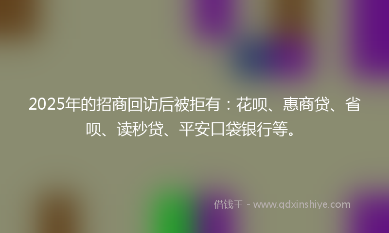 2025年的招商回访后被拒有：花呗、惠商贷、省呗、读秒贷、平安口袋银行等。