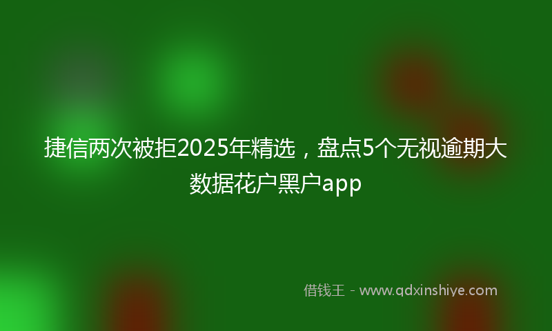 捷信两次被拒2025年精选，盘点5个无视逾期大数据花户黑户app